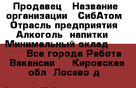 Продавец › Название организации ­ СибАтом › Отрасль предприятия ­ Алкоголь, напитки › Минимальный оклад ­ 16 000 - Все города Работа » Вакансии   . Кировская обл.,Лосево д.